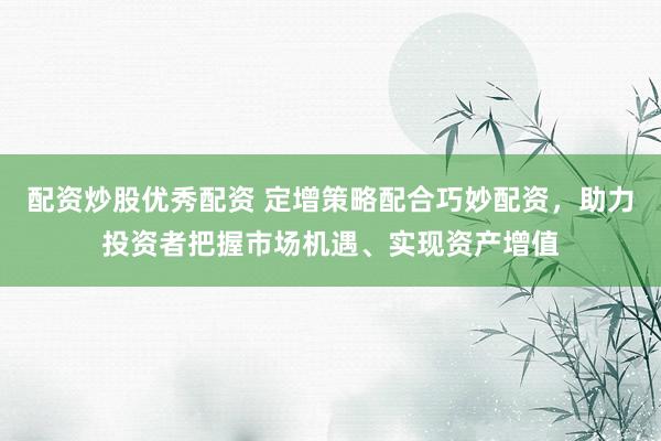 配资炒股优秀配资 定增策略配合巧妙配资，助力投资者把握市场机遇、实现资产增值