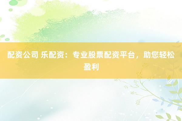 配资公司 乐配资：专业股票配资平台，助您轻松盈利