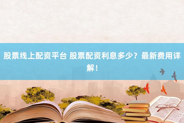 股票线上配资平台 股票配资利息多少？最新费用详解！