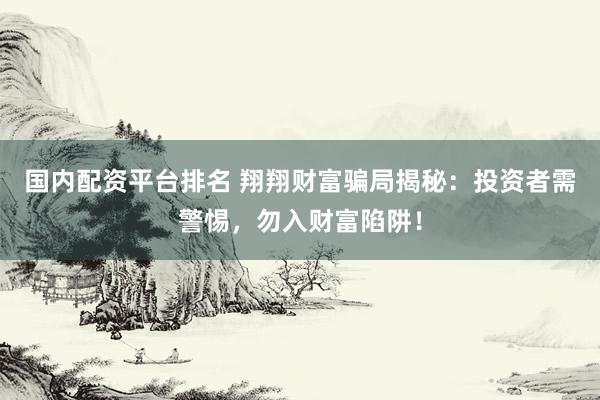 国内配资平台排名 翔翔财富骗局揭秘：投资者需警惕，勿入财富陷阱！