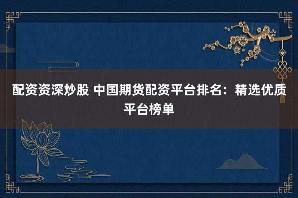 配资资深炒股 中国期货配资平台排名：精选优质平台榜单