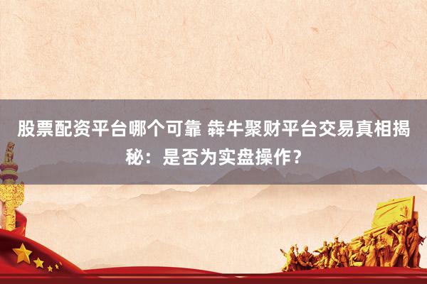 股票配资平台哪个可靠 犇牛聚财平台交易真相揭秘：是否为实盘操作？