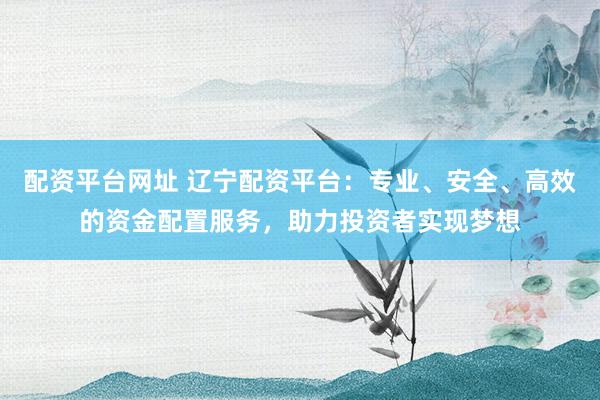 配资平台网址 辽宁配资平台：专业、安全、高效的资金配置服务，助力投资者实现梦想