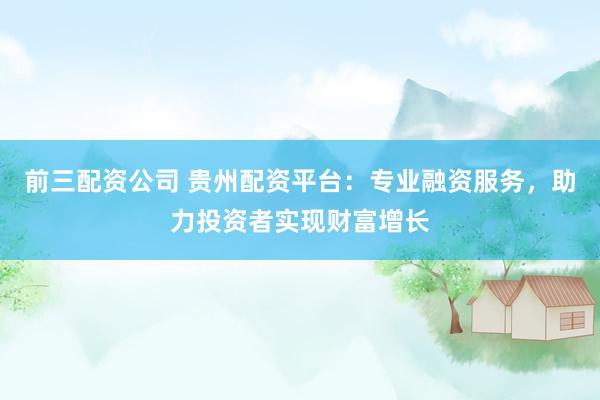 前三配资公司 贵州配资平台：专业融资服务，助力投资者实现财富增长