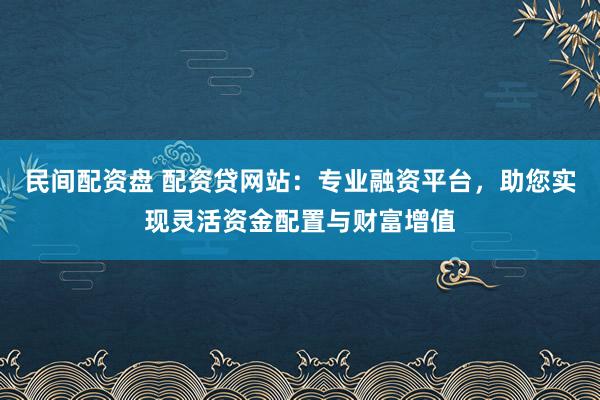 民间配资盘 配资贷网站：专业融资平台，助您实现灵活资金配置与财富增值