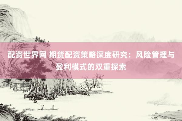 配资世界网 期货配资策略深度研究：风险管理与盈利模式的双重探索