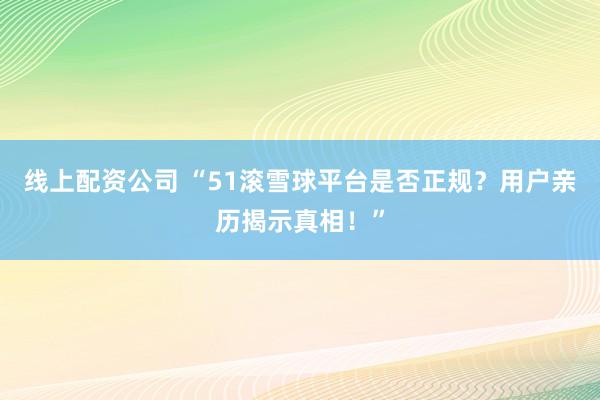 线上配资公司 “51滚雪球平台是否正规？用户亲历揭示真相！”