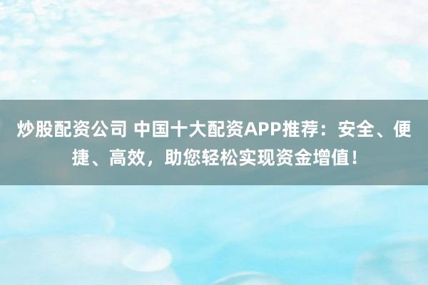 炒股配资公司 中国十大配资APP推荐：安全、便捷、高效，助您轻松实现资金增值！