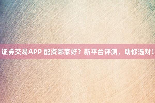 证券交易APP 配资哪家好?新平台评测,助你选对!