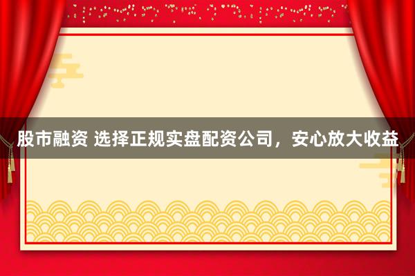 股市融资 选择正规实盘配资公司，安心放大收益