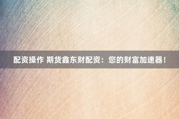 配资操作 期货鑫东财配资：您的财富加速器！