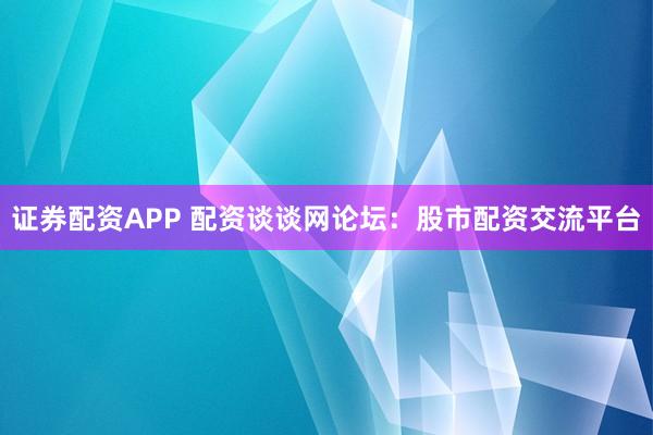 证券配资APP 配资谈谈网论坛：股市配资交流平台