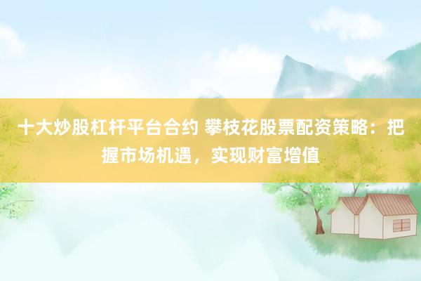 十大炒股杠杆平台合约 攀枝花股票配资策略：把握市场机遇，实现财富增值