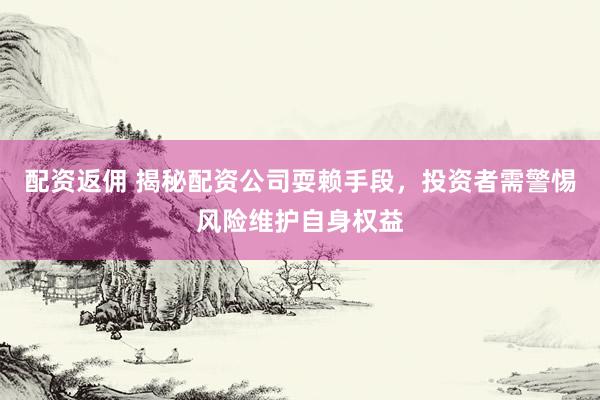 配资返佣 揭秘配资公司耍赖手段，投资者需警惕风险维护自身权益