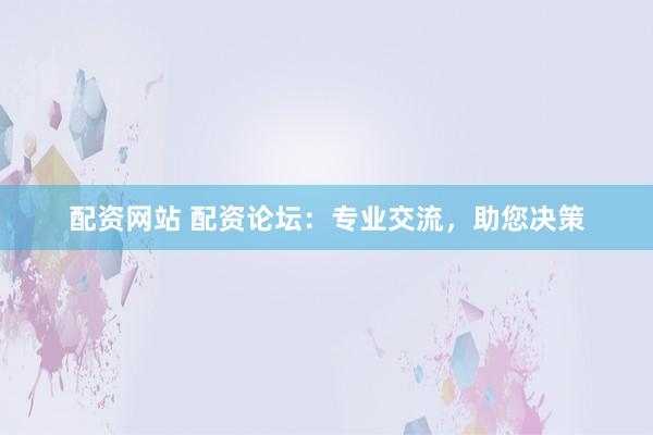 配资网站 配资论坛：专业交流，助您决策