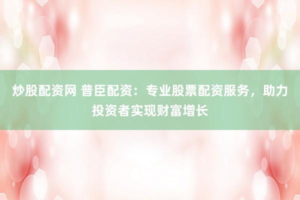 炒股配资网 普臣配资：专业股票配资服务，助力投资者实现财富增长